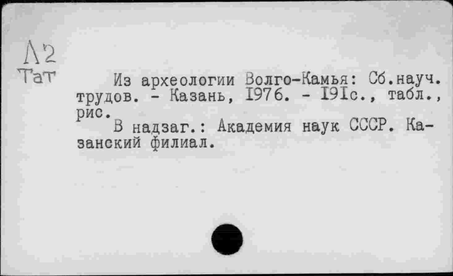 ﻿Л 2
1	Из археологии Волго-Камья: Сб.науч.
трудов. - Казань, 1976. - 191с., табл., рис.
В надзаг.: Академия наук СССР. Казанский филиал.